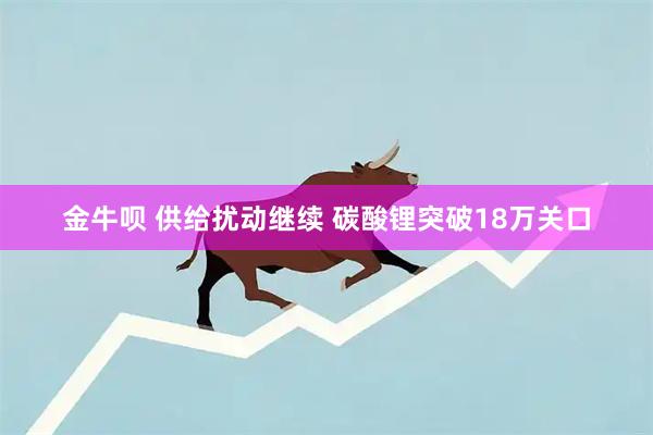 金牛呗 供给扰动继续 碳酸锂突破18万关口